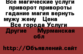 Все магические услуги приворот привороты гадание магия вернуть мужу жену › Цена ­ 1 000 - Все города Услуги » Другие   . Мурманская обл.